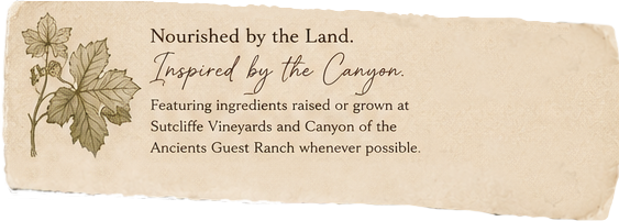 Nourished by the Land. Inspired by the Canyon. Featuring ingredients raised or grown at Sutcliffe Vineyards and Canyon of the Ancients Guest Ranch wherever possible.